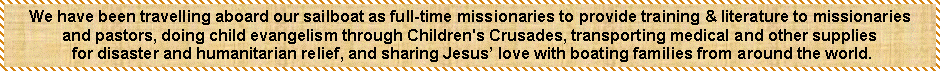 Text Box: We have been travelling aboard our sailboat as full-time missionaries to provide training & literature to missionariesand pastors, doing child evangelism through Children's Crusades, transporting medical and other supplies for disaster and humanitarian relief, and sharing Jesus’ love with boating families from around the world.