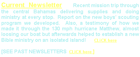 Text Box: Current Newsletter   Recent mission trip through the central Bahamas delivering supplies and doing ministry at every stop.  Report on the new boys’ scouting program we developed.  Also, a testimony of how we made it through the 130 mph hurricane Matthew, almost loosing our boat but afterwards helped to establish a new Bible ministry on an isolated island!      CLiCK here[SEE PAST NEWSLETTERS  CLiCK here ]