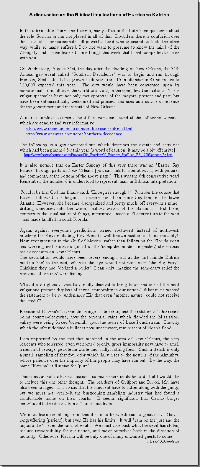 Text Box: A discussion on the Biblical implications of Hurricane KatrinaIn the aftermath of hurricane Katrina, many of us in the faith have questions about the role God has or has not played in all of this.  Doubtless there is confusion over the issue of a compassionate, all-powerful Lord who appeared to look 'the other way' while so many suffered. I do not want to presume to know the mind of the Almighty, but I have learned some things this week that I feel compelled to share with you.  On Wednesday, August 31st, the day after the flooding of New Orleans, the 34th Annual gay event called "Southern Decadence" was to begin and run through Monday, Sept. 5th.  It has grown each year from 15 in attendance 33 years ago to 150,000 expected this year.  The city would have been converged upon by homosexuals from all over the world to act out, in the open, lewd sexual acts.  These vulgar spectacles have not only met approval of the mayors, present and past, but have been enthusiastically welcomed and praised, and used as a source of revenue for the government and merchants of New Orleans.A more complete statement about this event can found at the following websites which are concise and very informative:     http://www.repentamerica.com/pr_hurricanekatrina.html     http://www.answers.com/topic/southern-decadenceThe following is a gay-sponsored site which describes the events and activities which had been planned for this year [a word of caution: it may be a bit offensive]     http://www.boysonbourbon.com/Preview/00a_Preview/00_Preview_Pgs/04aa_BP_%20Sponsor_Pg.htmIt is also notable that on Easter Sunday of this year there was an "Easter Gay Parade" through parts of New Orleans [you can link to sites about it, with pictures and comments, at the bottom of the above page.]  This was the 6th consecutive year!  Remember, the number 6 is understood to represent 'man' in Biblical interpretation.Could it be that God has finally said, "Enough is enough!!"  Consider the course that Katrina followed: she began as a depression, then named system, in the lower Atlantic. However, she became disorganized and pretty much 'off everyone's mind', drifting unnoticed into the warm, shallow waters of the Bahamas.  But there, contrary to the usual nature of things, intensified - made a 90 degree turn to the west - and made landfall in south Florida. Again, against everyone's predictions, turned southwest instead of northwest, brushing the Keys including Key West (a well-known bastion of homosexuality).  Now strengthening in the Gulf of Mexico, rather than following the Florida coast and working northeastward (as all of the 'computer models' expected) she instead took direct aim on New Orleans. The devastation would have been severe enough, but at the last minute Katrina made a 'jog' to the east, whereas the eye would not pass over "the Big Easy".  Thinking they had "dodged a bullet", I can only imagine the temporary relief the residents of 'sin city' were feeling.What if our righteous God had finally decided to bring to an end one of the most vulgar and profane displays of sexual immorality in our nation?  What if He wanted the statement to be so undeniably His that even "mother nature" could not receive the 'credit'?Because of Katrina's last minute change of direction, and the rotation of a hurricane being counter-clockwise, now the torrential rains which flooded the Mississippi valley were being forced 'downhill' upon the levies of Lake Ponchetrain.  The city which thought it dodged a bullet is now underwater, reminiscent of Noah's flood.  I am impressed by the fact that mankind in the area of New Orleans, the very residents who tolerated, even welcomed openly, gross immorality now have to smell a stench of sewage, petroleum waste and, sadly, rotting flesh.  Such a stench is only a small  sampling of that foul odor which daily rises to the nostrils of the Almighty, whose patience over the impurity of this people may have run out.  By the way, the name "Katrina" is Russian for "pure".This is not an exhaustive discussion - so much more could be said - but I would like to include this one other thought.  The residents of Gulfport and Biloxi, Ms. have also been ravaged.  It is so sad that the innocent have to suffer along with the guilty, but we must not overlook the burgeoning gambling industry that had found a comfortable home on their coasts.  It seems significant that Casino barges contributed to the destruction of homes and lives.We must learn something from this if it is to be worth such a great cost:  God is longsuffering [patient], but even He has his limits.  It will "rain on the just and the unjust alike" - even the rains of wrath.  We must take back what the devil has stolen, assume responsibility for our nation, and move ourselves back in the direction of morality.  Otherwise, Katrina will be only one of many unwanted guests to come.                           ... David A.Goodrum	